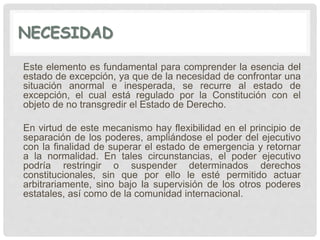 NECESIDAD
Este elemento es fundamental para comprender la esencia del
estado de excepción, ya que de la necesidad de confrontar una
situación anormal e inesperada, se recurre al estado de
excepción, el cual está regulado por la Constitución con el
objeto de no transgredir el Estado de Derecho.
En virtud de este mecanismo hay flexibilidad en el principio de
separación de los poderes, ampliándose el poder del ejecutivo
con la finalidad de superar el estado de emergencia y retornar
a la normalidad. En tales circunstancias, el poder ejecutivo
podría restringir o suspender determinados derechos
constitucionales, sin que por ello le esté permitido actuar
arbitrariamente, sino bajo la supervisión de los otros poderes
estatales, así como de la comunidad internacional.
 
