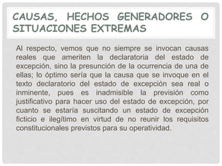 CAUSAS, HECHOS GENERADORES O
SITUACIONES EXTREMAS
Al respecto, vemos que no siempre se invocan causas
reales que ameriten la declaratoria del estado de
excepción, sino la presunción de la ocurrencia de una de
ellas; lo óptimo sería que la causa que se invoque en el
texto declaratorio del estado de excepción sea real o
inminente, pues es inadmisible la previsión como
justificativo para hacer uso del estado de excepción, por
cuanto se estaría suscitando un estado de excepción
ficticio e ilegítimo en virtud de no reunir los requisitos
constitucionales previstos para su operatividad.
 