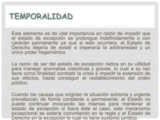 TEMPORALIDAD
Este elemento es de vital importancia en razón de impedir que
el estado de excepción se prolongue indefinidamente o con
carácter permanente ya que si esto ocurriera, el Estado de
Derecho dejaría de existir e imperaría la arbitrariedad y un
único poder hegemónico.
La razón de ser del estado de excepción radica en su utilidad
para manejar anomalías colectivas y graves, lo cual a su vez
tiene como finalidad combatir la crisis e impedir la extensión de
sus efectos, hasta conseguir el restablecimiento del orden
público.
Cuando las causas que originen la situación extrema y urgente
prevalezcan de forma constante o permanente, el Estado no
puede continuar invocando las mismas para mantener el
estado de excepción si fuera éste el caso, este mecanismo
excepcional se estaría convirtiendo en la regla y el Estado de
Derecho en la excepción lo cual no tiene sustento jurídico.
 