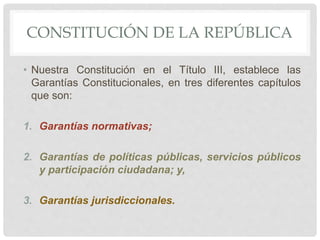 CONSTITUCIÓN DE LA REPÚBLICA
• Nuestra Constitución en el Título III, establece las
Garantías Constitucionales, en tres diferentes capítulos
que son:
1. Garantías normativas;
2. Garantías de políticas públicas, servicios públicos
y participación ciudadana; y,
3. Garantías jurisdiccionales.
 