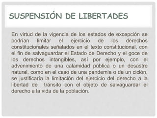 SUSPENSIÓN DE LIBERTADES
En virtud de la vigencia de los estados de excepción se
podrían limitar el ejercicio de los derechos
constitucionales señalados en el texto constitucional, con
el fin de salvaguardar el Estado de Derecho y el goce de
los derechos intangibles, así por ejemplo, con el
advenimiento de una calamidad pública o un desastre
natural, como en el caso de una pandemia o de un ciclón,
se justificaría la limitación del ejercicio del derecho a la
libertad de tránsito con el objeto de salvaguardar el
derecho a la vida de la población.
 