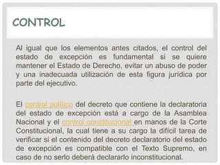CONTROL
Al igual que los elementos antes citados, el control del
estado de excepción es fundamental si se quiere
mantener el Estado de Derecho, evitar un abuso de poder
y una inadecuada utilización de esta figura jurídica por
parte del ejecutivo.
El control político del decreto que contiene la declaratoria
del estado de excepción está a cargo de la Asamblea
Nacional y el control constitucional en manos de la Corte
Constitucional, la cual tiene a su cargo la difícil tarea de
verificar si el contenido del decreto declaratorio del estado
de excepción es compatible con el Texto Supremo, en
caso de no serlo deberá declararlo inconstitucional.
 