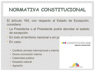 NORMATIVA CONSTITUCIONAL
El artículo 164, con respecto al Estado de Excepción,
considera:
• La Presidenta o el Presidente podrá decretar el estado
de excepción.
• En todo el territorio nacional o en parte de él.
• En caso:
• Conflicto armado internacional o interno
• Grave conmoción interna
• Calamidad pública
• Desastre natural
• Agresión
 