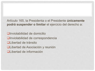 Artículo 165, la Presidenta o el Presidente únicamente
podrá suspender o limitar el ejercicio del derecho a:
Inviolabilidad de domicilio
Inviolabilidad de correspondencia
Libertad de tránsito
Libertad de Asociación y reunión
Libertad de información
 