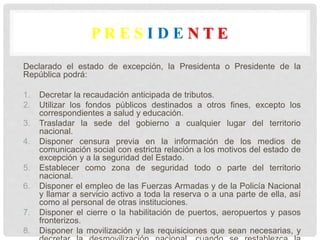 P R E S I D E N T E
Declarado el estado de excepción, la Presidenta o Presidente de la
República podrá:
1. Decretar la recaudación anticipada de tributos.
2. Utilizar los fondos públicos destinados a otros fines, excepto los
correspondientes a salud y educación.
3. Trasladar la sede del gobierno a cualquier lugar del territorio
nacional.
4. Disponer censura previa en la información de los medios de
comunicación social con estricta relación a los motivos del estado de
excepción y a la seguridad del Estado.
5. Establecer como zona de seguridad todo o parte del territorio
nacional.
6. Disponer el empleo de las Fuerzas Armadas y de la Policía Nacional
y llamar a servicio activo a toda la reserva o a una parte de ella, así
como al personal de otras instituciones.
7. Disponer el cierre o la habilitación de puertos, aeropuertos y pasos
fronterizos.
8. Disponer la movilización y las requisiciones que sean necesarias, y
 