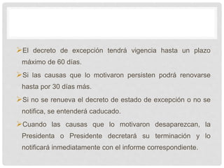 El decreto de excepción tendrá vigencia hasta un plazo
máximo de 60 días.
Si las causas que lo motivaron persisten podrá renovarse
hasta por 30 días más.
Si no se renueva el decreto de estado de excepción o no se
notifica, se entenderá caducado.
Cuando las causas que lo motivaron desaparezcan, la
Presidenta o Presidente decretará su terminación y lo
notificará inmediatamente con el informe correspondiente.
 