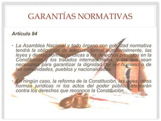 GARANTÍAS NORMATIVAS
Artículo 84
• La Asamblea Nacional y todo órgano con potestad normativa
tendrá la obligación de adecuar, formal y materialmente, las
leyes y demás normas jurídicas a los derechos previstos en la
Constitución y los tratados internacionales, y los que sean
necesarios para garantizar la dignidad del ser humano o de
las comunidades, pueblos y nacionalidades.
• En ningún caso, la reforma de la Constitución, las leyes, otras
normas jurídicas ni los actos del poder público atentarán
contra los derechos que reconoce la Constitución.
 