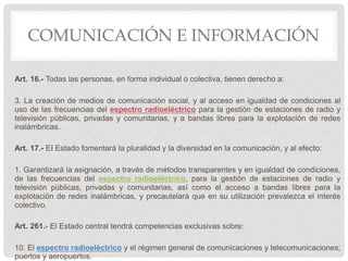 COMUNICACIÓN E INFORMACIÓN
Art. 16.- Todas las personas, en forma individual o colectiva, tienen derecho a:
3. La creación de medios de comunicación social, y al acceso en igualdad de condiciones al
uso de las frecuencias del espectro radioeléctrico para la gestión de estaciones de radio y
televisión públicas, privadas y comunitarias, y a bandas libres para la explotación de redes
inalámbricas.
Art. 17.- EI Estado fomentará la pluralidad y la diversidad en la comunicación, y al efecto:
1. Garantizará la asignación, a través de métodos transparentes y en igualdad de condiciones,
de las frecuencias del espectro radioeléctrico, para la gestión de estaciones de radio y
televisión públicas, privadas y comunitarias, así como el acceso a bandas libres para la
explotación de redes inalámbricas, y precautelará que en su utilización prevalezca el interés
colectivo.
Art. 261.- El Estado central tendrá competencias exclusivas sobre:
10. El espectro radioeléctrico y el régimen general de comunicaciones y telecomunicaciones;
puertos y aeropuertos.
 