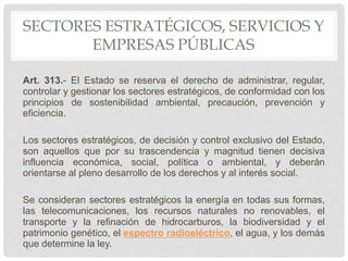 SECTORES ESTRATÉGICOS, SERVICIOS Y
EMPRESAS PÚBLICAS
Art. 313.- El Estado se reserva el derecho de administrar, regular,
controlar y gestionar los sectores estratégicos, de conformidad con los
principios de sostenibilidad ambiental, precaución, prevención y
eficiencia.
Los sectores estratégicos, de decisión y control exclusivo del Estado,
son aquellos que por su trascendencia y magnitud tienen decisiva
influencia económica, social, política o ambiental, y deberán
orientarse al pleno desarrollo de los derechos y al interés social.
Se consideran sectores estratégicos la energía en todas sus formas,
las telecomunicaciones, los recursos naturales no renovables, el
transporte y la refinación de hidrocarburos, la biodiversidad y el
patrimonio genético, el espectro radioeléctrico, el agua, y los demás
que determine la ley.
 