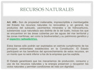 RECURSOS NATURALES
Art. 408.- Son de propiedad inalienable, imprescriptible e inembargable
del Estado los recursos naturales no renovables y, en general, los
productos del subsuelo, yacimientos minerales y de hidrocarburos,
substancias cuya naturaleza sea distinta de la del suelo, incluso los que
se encuentren en las áreas cubiertas por las aguas del mar territorial y
las zonas marítimas; así como la biodiversidad y su patrimonio genético y
el espectro radioeléctrico.
Estos bienes sólo podrán ser explotados en estricto cumplimiento de los
principios ambientales establecidos en la Constitución. El Estado
participará en los beneficios del aprovechamiento de estos recursos, en
un monto que no será inferior a los de la empresa que los explota.
El Estado garantizará que los mecanismos de producción, consumo y
uso de los recursos naturales y la energía preserven y recuperen los
ciclos naturales y permitan condiciones de vida con dignidad.
 