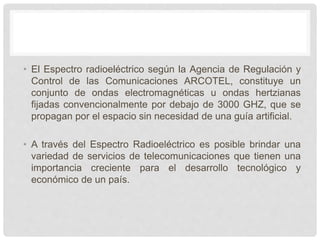 • El Espectro radioeléctrico según la Agencia de Regulación y
Control de las Comunicaciones ARCOTEL, constituye un
conjunto de ondas electromagnéticas u ondas hertzianas
fijadas convencionalmente por debajo de 3000 GHZ, que se
propagan por el espacio sin necesidad de una guía artificial.
• A través del Espectro Radioeléctrico es posible brindar una
variedad de servicios de telecomunicaciones que tienen una
importancia creciente para el desarrollo tecnológico y
económico de un país.
 