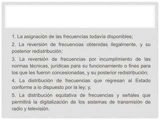 1. La asignación de las frecuencias todavía disponibles;
2. La reversión de frecuencias obtenidas ilegalmente, y su
posterior redistribución;
3. La reversión de frecuencias por incumplimiento de las
normas técnicas, jurídicas para su funcionamiento o fines para
los que les fueron concesionadas, y su posterior redistribución;
4. La distribución de frecuencias que regresan al Estado
conforme a lo dispuesto por la ley; y,
5. La distribución equitativa de frecuencias y señales que
permitirá la digitalización de los sistemas de transmisión de
radio y televisión.
 