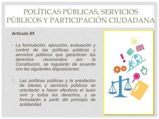 POLÍTICAS PÚBLICAS, SERVICIOS
PÚBLICOS Y PARTICIPACIÓN CIUDADANA
Artículo 85
• La formulación, ejecución, evaluación y
control de las políticas públicas y
servicios públicos que garanticen los
derechos reconocidos por la
Constitución, se regularán de acuerdo
con las siguientes disposiciones:
1. Las políticas públicas y la prestación
de bienes y servicios públicos se
orientarán a hacer efectivos el buen
vivir y todos los derechos, y se
formularán a partir del principio de
solidaridad.
 