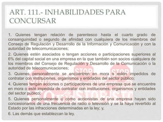 ART. 111.- INHABILIDADES PARA
CONCURSAR
1. Quienes tengan relación de parentesco hasta el cuarto grado de
consanguinidad o segundo de afinidad con cualquiera de los miembros del
Consejo de Regulación y Desarrollo de la Información y Comunicación y con la
autoridad de telecomunicaciones;
2. Quienes estén asociados o tengan acciones o participaciones superiores al
6% del capital social en una empresa en la que también son socios cualquiera de
los miembros del Consejo de Regulación y Desarrollo de la Comunicación o la
autoridad de telecomunicaciones;
3. Quienes personalmente se encuentren en mora o estén impedidos de
contratar con instituciones, organismos y entidades del sector público;
4. Quienes tengan acciones o participaciones de una empresa que se encuentre
en mora o esté impedida de contratar con instituciones, organismos y entidades
del sector público;
5. Quienes personalmente o como accionistas de una empresa hayan sido
concesionarios de una frecuencia de radio o televisión y se la haya revertido al
Estado por las infracciones determinadas en la ley; y,
6. Las demás que establezcan la ley.
 