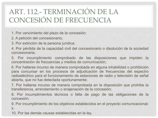 ART. 112.- TERMINACIÓN DE LA
CONCESIÓN DE FRECUENCIA
1. Por vencimiento del plazo de la concesión;
2. A petición del concesionario;
3. Por extinción de la persona jurídica;
4. Por pérdida de la capacidad civil del concesionario o disolución de la sociedad
concesionaria;
5. Por incumplimiento comprobado de las disposiciones que impiden la
concentración de frecuencias y medios de comunicación;
6. Por hallarse incurso de manera comprobada en alguna inhabilidad o prohibición
para concursar en los procesos de adjudicación de frecuencias del espectro
radioeléctrico para el funcionamiento de estaciones de radio y televisión de señal
abierta, que no fue detectada oportunamente;
7. Por hallarse incurso de manera comprobada en la disposición que prohíbe la
transferencia, arrendamiento o enajenación de la concesión;
8. Por incumplimientos técnicos o falta de pago de las obligaciones de la
concesión;
9. Por incumplimiento de los objetivos establecidos en el proyecto comunicacional;
y,
10. Por las demás causas establecidas en la ley.
 