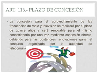 ART. 116.- PLAZO DE CONCESIÓN
• La concesión para el aprovechamiento de las
frecuencias de radio y televisión se realizará por el plazo
de quince años y será renovable para el mismo
concesionario por una vez mediante concesión directa,
debiendo para las posteriores renovaciones ganar el
concurso organizado por la autoridad de
telecomunicaciones.
 