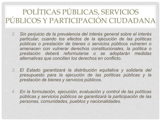 POLÍTICAS PÚBLICAS, SERVICIOS
PÚBLICOS Y PARTICIPACIÓN CIUDADANA
2. Sin perjuicio de la prevalencia del interés general sobre el interés
particular, cuando los efectos de la ejecución de las políticas
públicas o prestación de bienes o servicios públicos vulneren o
amenacen con vulnerar derechos constitucionales, la política o
prestación deberá reformularse o se adoptarán medidas
alternativas que concilien los derechos en conflicto.
3. El Estado garantizará la distribución equitativa y solidaria del
presupuesto para la ejecución de las políticas públicas y la
prestación de bienes y servicios públicos.
4. En la formulación, ejecución, evaluación y control de las políticas
públicas y servicios públicos se garantizará la participación de las
personas, comunidades, pueblos y nacionalidades.
 