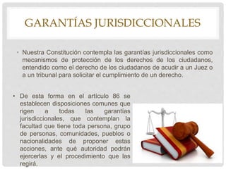 GARANTÍAS JURISDICCIONALES
• Nuestra Constitución contempla las garantías jurisdiccionales como
mecanismos de protección de los derechos de los ciudadanos,
entendido como el derecho de los ciudadanos de acudir a un Juez o
a un tribunal para solicitar el cumplimiento de un derecho.
• De esta forma en el artículo 86 se
establecen disposiciones comunes que
rigen a todas las garantías
jurisdiccionales, que contemplan la
facultad que tiene toda persona, grupo
de personas, comunidades, pueblos o
nacionalidades de proponer estas
acciones, ante qué autoridad podrán
ejercerlas y el procedimiento que las
regirá.
 