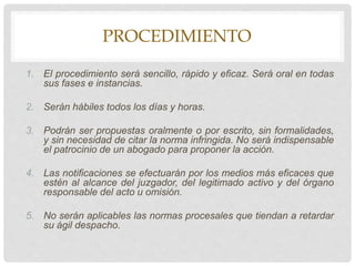 PROCEDIMIENTO
1. El procedimiento será sencillo, rápido y eficaz. Será oral en todas
sus fases e instancias.
2. Serán hábiles todos los días y horas.
3. Podrán ser propuestas oralmente o por escrito, sin formalidades,
y sin necesidad de citar la norma infringida. No será indispensable
el patrocinio de un abogado para proponer la acción.
4. Las notificaciones se efectuarán por los medios más eficaces que
estén al alcance del juzgador, del legitimado activo y del órgano
responsable del acto u omisión.
5. No serán aplicables las normas procesales que tiendan a retardar
su ágil despacho.
 