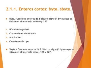 2.1.1. Enteros cortos: byte, sbyte.
 Byte.- Contiene enteros de 8 bits sin signo (1 bytes) que se
sitúan en el intervalo ...
