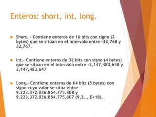 Enteros: short, int, long.
 Short. - Contiene enteros de 16 bits con signo (2
bytes) que se sitúan en el intervalo entre ...