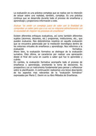 La evaluación es una práctica compleja que se realiza con la intención
de actuar sobre una realidad, también, compleja. Es una práctica
continua que se desarrolla durante todo el proceso de enseñanza y
aprendizaje y proporciona información a este.
Evaluar “es emitir un complejo juicio de valor con la finalidad de
comprobar un saber pero que a su vez se relaciona estrechamente con
la necesidad de mejorar los procesos de enseñanza”
Existen diferentes enfoques evaluativos, así como también diferentes
sujetos (alumnos, docentes, etc.) programas, instituciones, etc., que
pueden evaluarse. Nos detendremos nosotros en aquella evaluación
que se encuentra potenciada por la mediación tecnológica dentro de
los entornos virtuales de enseñanza y aprendizaje. Nos referimos a la
evaluación formativa.
Ahora bien, la evaluación formativa se distingue de la evaluación
sumativa. Ésta última, se caracteriza por realizar una apreciación
desde el final del curso en cuanto a saber qué fue lo aprendido y
cuánto.
En cambio, la evaluación formativa acompaña todo el proceso de
enseñanza y aprendizaje, orientando la toma de decisiones. Es
prospectiva y es un instrumento fundamental para pensar y reflexionar
sobre la planificación. A continuación realizamos una breve descripción
de los aspectos mas relevantes de la “evaluación formativa”
expresados por María C. Davini en su libro Métodos de Enseñanza.
 