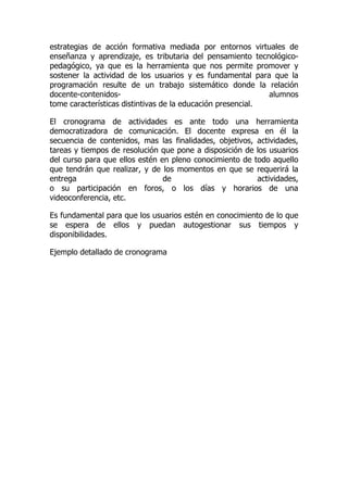 estrategias de acción formativa mediada por entornos virtuales de
enseñanza y aprendizaje, es tributaria del pensamiento tecnológico-
pedagógico, ya que es la herramienta que nos permite promover y
sostener la actividad de los usuarios y es fundamental para que la
programación resulte de un trabajo sistemático donde la relación
docente-contenidos- alumnos
tome características distintivas de la educación presencial.
El cronograma de actividades es ante todo una herramienta
democratizadora de comunicación. El docente expresa en él la
secuencia de contenidos, mas las finalidades, objetivos, actividades,
tareas y tiempos de resolución que pone a disposición de los usuarios
del curso para que ellos estén en pleno conocimiento de todo aquello
que tendrán que realizar, y de los momentos en que se requerirá la
entrega de actividades,
o su participación en foros, o los días y horarios de una
videoconferencia, etc.
Es fundamental para que los usuarios estén en conocimiento de lo que
se espera de ellos y puedan autogestionar sus tiempos y
disponibilidades.
Ejemplo detallado de cronograma
 