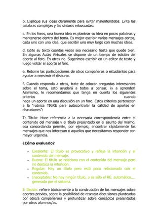 b. Explique sus ideas claramente para evitar malentendidos. Evite las
palabras complejas y las sintaxis rebuscadas.
c. En los foros, una buena idea es plantear su idea en pocas palabras y
mantenerse dentro del tema. Es mejor escribir varios mensajes cortos,
cada uno con una idea, que escribir uno muy largo con muchas ideas.
d. Edite su texto cuantas veces sea necesario hasta que quede bien.
En algunas Aulas Virtuales se dispone de un tiempo de edición del
aporte al foro. En otras no. Sugerimos escribir en un editor de texto y
luego volcar el aporte al foro.
e. Retome las participaciones de otros compañeros o estudiantes para
ayudar a construir el discurso.
f. Cuando responda a otros, trate de colocar preguntas interesantes
sobre el tema, esto ayudará a todos a pensar, ¡y a aprender!
Asimismo, le recomendamos que tenga en cuenta los siguientes
criterios cuando
haga un aporte en una discusión en un foro. Estos criterios pertenecen
a la “rúbrica TIGRE para autocontrolar la calidad de aportes en
discusiones”:
T: Título: Hace referencia a la necesaria correspondencia entre el
contenido del mensaje y el título presentado en el asunto del mismo.
esa concordancia permite, por ejemplo, encontrar rápidamente los
mensajes que nos interesan o aquellos que necesitamos responder con
mayor urgencia.
¿Cómo evaluarlo?
 Excelente: El título es provocativo y refleja la intención y el
contenido del mensaje.
 Bueno: El título se relaciona con el contenido del mensaje pero
no destaca la intención.
 Regular: Hay un título pero está poco relacionado con el
contenido.
 Inaceptable: No hay ningún título, o es sólo el RE: automático....
generado por el sistema.
I: Ilación: refiere básicamente a la construcción de los mensajes sobre
aportes previos, sobre la posibilidad de rescatar discusiones planteadas
por otro/a compañero/a y profundizar sobre conceptos presentados
por otros alumnos/as.
 