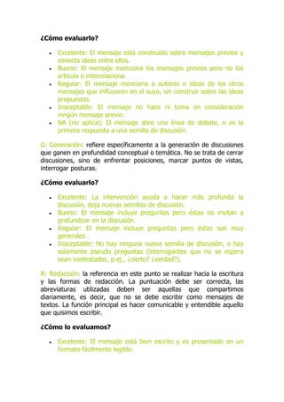 ¿Cómo evaluarlo?
 Excelente: El mensaje está construido sobre mensajes previos y
conecta ideas entre ellos.
 Bueno: El mensaje menciona los mensajes previos pero no los
articula o interrelaciona.
 Regular: El mensaje menciona a autores o ideas de los otros
mensajes que influyeron en el suyo, sin construir sobre las ideas
propuestas.
 Inaceptable: El mensaje no hace ni toma en consideración
ningún mensaje previo.
 NA (no aplica): El mensaje abre una línea de debate, o es la
primera respuesta a una semilla de discusión.
G: Generación: refiere específicamente a la generación de discusiones
que ganen en profundidad conceptual o temática. No se trata de cerrar
discusiones, sino de enfrentar posiciones, marcar puntos de vistas,
interrogar posturas.
¿Cómo evaluarlo?
 Excelente: La intervención ayuda a hacer más profunda la
discusión, deja nuevas semillas de discusión.
 Bueno: El mensaje incluye preguntas pero éstas no invitan a
profundizar en la discusión.
 Regular: El mensaje incluye preguntas pero éstas son muy
generales .
 Inaceptable: No hay ninguna nueva semilla de discusión, o hay
solamente pseudo preguntas (interrogantes que no se espera
sean contestados, p.ej., ¿cierto? ¿verdad?).
R: Redacción: la referencia en este punto se realizar hacia la escritura
y las formas de redacción. La puntuación debe ser correcta, las
abreviaturas utilizadas deben ser aquellas que compartimos
diariamente, es decir, que no se debe escribir como mensajes de
textos. La función principal es hacer comunicable y entendible aquello
que quisimos escribir.
¿Cómo lo evaluamos?
 Excelente: El mensaje está bien escrito y es presentado en un
formato fácilmente legible.
 