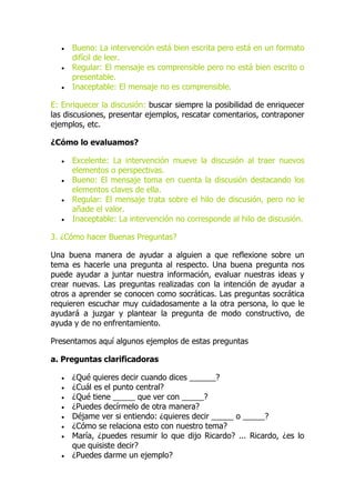  Bueno: La intervención está bien escrita pero está en un formato
difícil de leer.
 Regular: El mensaje es comprensible pero no está bien escrito o
presentable.
 Inaceptable: El mensaje no es comprensible.
E: Enriquecer la discusión: buscar siempre la posibilidad de enriquecer
las discusiones, presentar ejemplos, rescatar comentarios, contraponer
ejemplos, etc.
¿Cómo lo evaluamos?
 Excelente: La intervención mueve la discusión al traer nuevos
elementos o perspectivas.
 Bueno: El mensaje toma en cuenta la discusión destacando los
elementos claves de ella.
 Regular: El mensaje trata sobre el hilo de discusión, pero no le
añade el valor.
 Inaceptable: La intervención no corresponde al hilo de discusión.
3. ¿Cómo hacer Buenas Preguntas?
Una buena manera de ayudar a alguien a que reflexione sobre un
tema es hacerle una pregunta al respecto. Una buena pregunta nos
puede ayudar a juntar nuestra información, evaluar nuestras ideas y
crear nuevas. Las preguntas realizadas con la intención de ayudar a
otros a aprender se conocen como socráticas. Las preguntas socrática
requieren escuchar muy cuidadosamente a la otra persona, lo que le
ayudará a juzgar y plantear la pregunta de modo constructivo, de
ayuda y de no enfrentamiento.
Presentamos aquí algunos ejemplos de estas preguntas
a. Preguntas clarificadoras
 ¿Qué quieres decir cuando dices ______?
 ¿Cuál es el punto central?
 ¿Qué tiene _____ que ver con _____?
 ¿Puedes decírmelo de otra manera?
 Déjame ver si entiendo: ¿quieres decir _____ o _____?
 ¿Cómo se relaciona esto con nuestro tema?
 María, ¿puedes resumir lo que dijo Ricardo? ... Ricardo, ¿es lo
que quisiste decir?
 ¿Puedes darme un ejemplo?
 