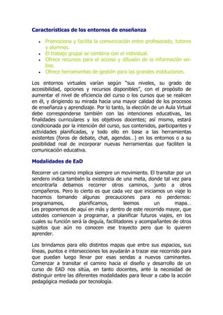 Características de los entornos de enseñanza
 Promociona y facilita la comunicación entre profesorado, tutores
y alumnos.
 El trabajo grupal se combina con el individual.
 Ofrece recursos para el acceso y difusión de la información on-
line.
 Ofrece herramientas de gestión para las grandes instituciones.
Los entornos virtuales varían según “sus niveles, su grado de
accesibilidad, opciones y recursos disponibles”, con el propósito de
aumentar el nivel de eficiencia del curso o los cursos que se realicen
en él, y dirigiendo su mirada hacia una mayor calidad de los procesos
de enseñanza y aprendizaje. Por lo tanto, la elección de un Aula Virtual
debe corresponderse también con las intenciones educativas, las
finalidades curriculares y los objetivos docentes; así mismo, estará
condicionada por la intención del curso, sus contenidos, participantes y
actividades planificadas, y todo ello en base a las herramientas
existentes (foros de debate, chat, agendas…) en los entornos o a su
posibilidad real de incorporar nuevas herramientas que faciliten la
comunicación educativa.
Modalidades de EaD
Recorrer un camino implica siempre un movimiento. El transitar por un
sendero indica también la existencia de una meta, donde tal vez para
encontrarla debamos recorrer otros caminos, junto a otros
compañeros. Pero lo cierto es que cada vez que iniciamos un viaje lo
hacemos tomando algunas precauciones para no perdernos:
programamos, planificamos, leemos un mapa…
Les proponemos de aquí en más y dentro de este recorrido mayor, que
ustedes comiencen a programar, a planificar futuros viajes, en los
cuales su función será la deguía, facilitadores y acompañantes de otros
sujetos que aún no conocen ese trayecto pero que lo quieren
aprender.
Les brindamos para ello distintos mapas que entre sus espacios, sus
líneas, puntos e intersecciones los ayudarán a trazar ese recorrido para
que puedan luego llevar por esas sendas a nuevos caminantes.
Comenzar a transitar el camino hacia el diseño y desarrollo de un
curso de EAD nos sitúa, en tanto docentes, ante la necesidad de
distinguir entre las diferentes modalidades para llevar a cabo la acción
pedagógica mediada por tecnología.
 
