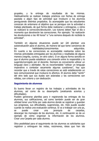 grupales, y la entrega de resultados de las mismas.
Habitualmente se realizan trabajos prácticos con fechas de entrega
pautada o algún tipo de actividad que involucre a los alumnos
persiguiendo distintos propósitos. Es aconsejable que los estudiantes
conozcan de antemano el objetivo que se persigue con la actividad o
trabajo planteado, de qué forma debe realizarse y entregarse, y cómo
se realizará la corrección/devolución. Los tutores deben fijar el día o
momento que devolverán las correcciones. Por ejemplo: “se realizarán
las devoluciones a las 48 horas” o “una semana después de recibida la
actividad”.
También en algunas situaciones puede ser útil plantear una
autoevaluación para el alumno, de manera tal que tome conciencia de
las habilidades/conocimientos adquiridos.
En cuanto a las correcciones es aconsejable realizarlas sobre las
mismas actividades entregadas por los alumnos y resaltadas de alguna
manera (negrita, cursiva, en otro color). O en alguna forma sencilla en
que el alumno pueda establecer una conexión entre lo respondido y lo
sugerido/corregido por el docente. Siempre es conveniente utilizar un
lenguaje claro y alentador. No es recomendable “utilizar un lenguaje
imperativo o contestar secamente algunas cuestiones”, hay que
recordar que a través de estas correcciones se está estableciendo un
lazo comunicacional que involucra lo afectivo. El alumno debe “sentir”
del otro lado que sus dudas son aclaradas y las correcciones son
válidas, con criterio y con dedicación.
Seguimiento de alumnos
Es bueno llevar un registro de los trabajos y actividades de los
alumnos, así como de su desempeño (analizando aciertos y
dificultades).
Pueden generarse planillas para ir registrando las entregas de los
alumnos, sus calificaciones, así como también puede ser de gran
utilidad tener una ficha por cada alumno donde se registran y guardan
sus progresos, sus dificultades, sugerencias, etc. Esto puede ayudar
cuando se realiza una evaluación continua. Si va a trabajar con una pc,
se puede crear una jerarquía de carpetas,
descargar los mensajes de los alumnos, etc. A continuación se da un
ejemplo de cómo organizar la información de los alumnos.
Crear una Carpeta por cada alumno.
Otra posibilidad para el seguimiento de los alumnos es solicitarles que
registren y entreguen las notas, resúmenes, ideas que han ido
 