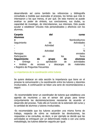 desarrollando así como también las referencias y bibliografía
consultada a medida que avanzaba el proceso, los temas que más le
interesaron y los que menos, el por qué. De esta manera se puede
analizar su poder de síntesis, sus conclusiones, sus dudas, su
capacidad de investigar, de interrelacionar, sus intereses. Esto puede
ayudar a establecer vínculos más personalizados y afectivos con los
alumnos.
Carpeta del curso
Alumnos
• NombreAlumno
Seguimiento de Actividades
- Actividad 1
- ...
- Actividad N
Mensajes enviados
Participación en los foros
Seguimiento de grupo de alumnos
• Entrega y aprobación de actividades
• Análisis de accesos y descargas de materiales
• Registro de Preguntas frecuentes
La importancia de la coordinación entre tutores
Se quiere destacar en esta sección la importancia que tiene en el
proceso la comunicación y la coordinación entre los tutores y docentes
involucrados. A continuación se listan una serie de recomendaciones a
seguir:
-Es recomendable tener un coordinador de tutores que establezca una
agenda de reuniones y sea el sensor del grupo para tomar
conjuntamente las decisiones/acciones necesarias de acuerdo al
desarrollo del proceso. Todo ello en función de la extensión del curso y
la cantidad de alumnos y tutores involucrados.
-Es recomendable que los tutores acuerden una misma forma de
trabajo, respecto de cómo se realizarán las devoluciones, las
respuestas a las consultas, es decir, si por ejemplo se decide que las
actividades se entreguen por un determinado medio o con una cierta
metodología, los tutores deberían seguirla por igual.
 