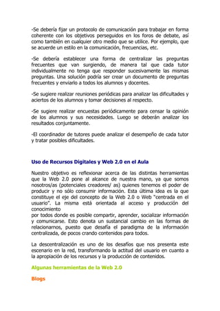 -Se debería fijar un protocolo de comunicación para trabajar en forma
coherente con los objetivos perseguidos en los foros de debate, así
como también en cualquier otro medio que se utilice. Por ejemplo, que
se acuerde un estilo en la comunicación, frecuencias, etc.
-Se debería establecer una forma de centralizar las preguntas
frecuentes que van surgiendo, de manera tal que cada tutor
individualmente no tenga que responder sucesivamente las mismas
preguntas. Una solución podría ser crear un documento de preguntas
frecuentes y enviarlo a todos los alumnos y docentes.
-Se sugiere realizar reuniones periódicas para analizar las dificultades y
aciertos de los alumnos y tomar decisiones al respecto.
-Se sugiere realizar encuestas periódicamente para censar la opinión
de los alumnos y sus necesidades. Luego se deberán analizar los
resultados conjuntamente.
-El coordinador de tutores puede analizar el desempeño de cada tutor
y tratar posibles dificultades.
Uso de Recursos Digitales y Web 2.0 en el Aula
Nuestro objetivo es reflexionar acerca de las distintas herramientas
que la Web 2.0 pone al alcance de nuestra mano, ya que somos
nosotros/as (potenciales creadores/ as) quienes tenemos el poder de
producir y no sólo consumir información. Esta última idea es la que
constituye el eje del concepto de la Web 2.0 o Web “centrada en el
usuario”. La misma está orientada al acceso y producción del
conocimiento
por todos donde es posible compartir, aprender, socializar información
y comunicarse. Esto denota un sustancial cambio en las formas de
relacionarnos, puesto que desafía el paradigma de la información
centralizada, de pocos crando contenidos para todos.
La descentralización es uno de los desafíos que nos presenta este
escenario en la red, transformando la actitud del usuario en cuanto a
la apropiación de los recursos y la producción de contenidos.
Algunas herramientas de la Web 2.0
Blogs
 