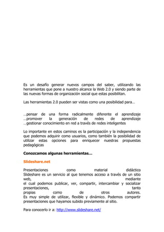 Es un desafío generar nuevos campos del saber, utilizando las
herramientas que pone a nuestro alcance la Web 2.0 y siendo parte de
las nuevas formas de organización social que estas posibilitan.
Las herramientas 2.0 pueden ser vistas como una posibilidad para…
…pensar de una forma radicalmente diferente el aprendizaje
…promover la generación de redes de aprendizaje
…gestionar conocimiento en red a través de redes inteligentes
Lo importante en estos caminos es la participación y la independencia
que podemos adquirir como usuarios, como también la posibilidad de
utilizar estas opciones para enriquecer nuestras propuestas
pedagógicas
Conozcamos algunas herramientas…
Slideshare.net
Presentaciones como material didáctico
Slideshare es un servicio al que tenemos acceso a través de un sitio
web, mediante
el cual podemos publicar, ver, compartir, intercambiar y socializar
presentaciones, tanto
propias como de otros autores.
Es muy simple de utilizar, flexible y dinámico. Podemos compartir
presentaciones que hayamos subido previamente al sitio.
Para conocerlo ir a: http://www.slideshare.net/
 