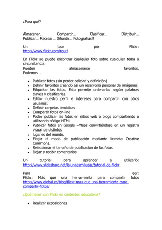 ¿Para qué?
Almacenar… Compartir… Clasificar… Distribuir…
Publicar… Recrear… Difundir… Fotografías!!
Un tour por Flickr:
http://www.flickr.com/tour/
En Flickr se puede encontrar cualquier foto sobre cualquier tema o
circunstancia.
Pueden almacenarse favoritos.
Podemos…
 Publicar fotos (sin perder calidad y definición)
 Definir favoritos creando así un reservorio personal de imágenes
 Etiquetar las fotos. Esto permite ordenarlas según palabras
claves y clasificarlas.
 Editar nuestro perfil e intereses para compartir con otros
usuarios.
 Definir carpetas temáticas
 Compartir fotos on-line
 Poder publicar las fotos en sitios web o blogs compartiendo o
utilizando código HTML
 Publicar fotos en Google –Maps convirtiéndose en un registro
visual de distintos
 lugares del mundo.
 Elegir el modo de publicación mediante licencia Creative
Commons.
 Seleccionar el tamaño de publicación de las fotos.
 Dejar y recibir comentarios.
Un tutorial para aprender a utilizarlo:
http://www.slideshare.net/lalunaesmilugar/tutorial-de-flickr
Para leer:
Flickr: Más que una herramienta para compartir fotos
http://www.global.es/blog/flickr-mas-que-una-herramienta-para-
compartir-fotos/
¿Qué hacer con Flickr en contextos educativos?
 Realizar exposiciones
 
