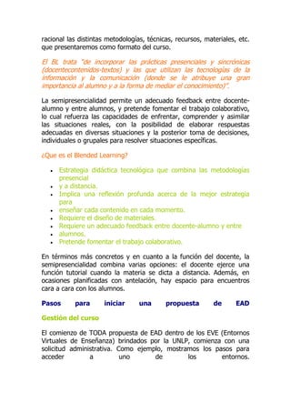 racional las distintas metodologías, técnicas, recursos, materiales, etc.
que presentaremos como formato del curso.
El BL trata “de incorporar las prácticas presenciales y sincrónicas
(docentecontenidos-textos) y las que utilizan las tecnologías de la
información y la comunicación (donde se le atribuye una gran
importancia al alumno y a la forma de mediar el conocimiento)”.
La semipresencialidad permite un adecuado feedback entre docente-
alumno y entre alumnos, y pretende fomentar el trabajo colaborativo,
lo cual refuerza las capacidades de enfrentar, comprender y asimilar
las situaciones reales, con la posibilidad de elaborar respuestas
adecuadas en diversas situaciones y la posterior toma de decisiones,
individuales o grupales para resolver situaciones específicas.
¿Que es el Blended Learning?
 Estrategia didáctica tecnológica que combina las metodologías
presencial
 y a distancia.
 Implica una reflexión profunda acerca de la mejor estrategia
para
 enseñar cada contenido en cada momento.
 Requiere el diseño de materiales.
 Requiere un adecuado feedback entre docente-alumno y entre
 alumnos.
 Pretende fomentar el trabajo colaborativo.
En términos más concretos y en cuanto a la función del docente, la
semipresencialidad combina varias opciones: el docente ejerce una
función tutorial cuando la materia se dicta a distancia. Además, en
ocasiones planificadas con antelación, hay espacio para encuentros
cara a cara con los alumnos.
Pasos para iniciar una propuesta de EAD
Gestión del curso
El comienzo de TODA propuesta de EAD dentro de los EVE (Entornos
Virtuales de Enseñanza) brindados por la UNLP, comienza con una
solicitud administrativa. Como ejemplo, mostramos los pasos para
acceder a uno de los entornos.
 