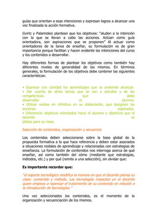 guías que orientan a esas intenciones y expresan logros a alcanzar una
vez finalizada la acción formativa.
Gvirtz y Palamidesi plantean que los objetivos: “aluden a la intención
con la que se llevan a cabo las acciones. Actúan como guía
orientadora, son aspiraciones que se proponen” Al actuar como
orientadores de la tarea de enseñar, su formulación es de gran
importancia porque facilitan y hacen evidente las intenciones del curso
y los contenidos a desarrollar.
Hay diferentes formas de plantear los objetivos como también hay
diferentes niveles de generalidad de los mismos. En términos
generales, la formulación de los objetivos debe contener las siguientes
características:
• Expresar con claridad los aprendizajes que se pretende alcanzar.
• Dar cuenta de el/los temas que se van a estudiar y de las
competencias que debe
desarrollar el alumno.
• Utilizar verbos en infinitivo en su elaboración, que designen las
acciones esperadas.
• Diferenciar objetivos orientados hacia el alumno y objetivos que el
docente se
platea para su clase.
Selección de contenidos, organización y secuencia:
Los contenidos deben seleccionarse sobre la base global de la
propuesta formativa a la que hace referencia y deben estar asociados
a situaciones nodales de aprendizaje y relacionadas con estrategias de
enseñanza. La formulación de contenidos nos interroga acerca de qué
enseñar, así como también del cómo (mediante que estrategias,
métodos, etc.) y por qué (remite a una selección), sin olvidar que:
Es importante recordar que:
“el soporte tecnológico modifica la manera en que el docente piensa su
clase: contenido y método. Las tecnologías impactan en el docente
quien empieza a repensar el tratamiento de su contenido en relación a
la introducción de tecnologías.”
Una vez seleccionados los contenidos, es el momento de la
organización y secuenciación de los mismos.
 