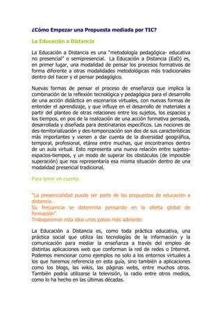 ¿Cómo Empezar una Propuesta mediada por TIC?
La Educación a Distancia
La Educación a Distancia es una “metodología pedagógica- educativa
no presencial” o semipresencial. La Educación a Distancia (EaD) es,
en primer lugar, una modalidad de pensar los procesos formativos de
forma diferente a otras modalidades metodológicas más tradicionales
dentro del hacer y el pensar pedagógico.
Nuevas formas de pensar el proceso de enseñanza que implica la
combinación de la reflexión tecnológica y pedagógica para el desarrollo
de una acción didáctica en escenarios virtuales, con nuevas formas de
entender el aprendizaje, y que influye en el desarrollo de materiales a
partir del planteo de otras relaciones entre los sujetos, los espacios y
los tiempos, en pos de la realización de una acción formativa pensada,
desarrollada y diseñada para destinatarios específicos. Las nociones de
des-territorialización y des-temporización son dos de sus características
más importantes y vienen a dar cuenta de la diversidad geográfica,
temporal, profesional, etárea entre muchas, que encontramos dentro
de un aula virtual. Esto representa una nueva relación entre sujetos-
espacios-tiempos, y un modo de superar los obstáculos (de imposible
superación) que nos representaría esa misma situación dentro de una
modalidad presencial tradicional.
Para tener en cuenta:
“La presencialidad puede ser parte de las propuestas de educación a
distancia.
Su frecuencia se determina pensando en la oferta global de
formación”.
Trabajaremos esta idea unos pasos más adelante.
La Educación a Distancia es, como toda práctica educativa, una
práctica social que utiliza las tecnologías de la información y la
comunicación para mediar la enseñanza a través del empleo de
distintas aplicaciones web que conforman la red de redes o Internet.
Podemos mencionar como ejemplos no solo a los entornos virtuales a
los que haremos referencia en esta guía, sino también a aplicaciones
como los blogs, las wikis, las páginas webs, entre muchos otros.
También podría utilizarse la televisión, la radio entre otros medios,
como lo ha hecho en las últimas décadas.
 