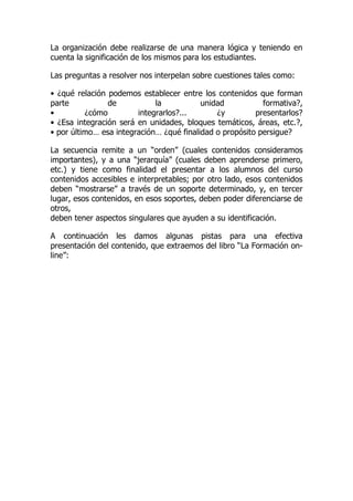 La organización debe realizarse de una manera lógica y teniendo en
cuenta la significación de los mismos para los estudiantes.
Las preguntas a resolver nos interpelan sobre cuestiones tales como:
• ¿qué relación podemos establecer entre los contenidos que forman
parte de la unidad formativa?,
• ¿cómo integrarlos?... ¿y presentarlos?
• ¿Esa integración será en unidades, bloques temáticos, áreas, etc.?,
• por último… esa integración… ¿qué finalidad o propósito persigue?
La secuencia remite a un “orden” (cuales contenidos consideramos
importantes), y a una “jerarquía” (cuales deben aprenderse primero,
etc.) y tiene como finalidad el presentar a los alumnos del curso
contenidos accesibles e interpretables; por otro lado, esos contenidos
deben “mostrarse” a través de un soporte determinado, y, en tercer
lugar, esos contenidos, en esos soportes, deben poder diferenciarse de
otros,
deben tener aspectos singulares que ayuden a su identificación.
A continuación les damos algunas pistas para una efectiva
presentación del contenido, que extraemos del libro “La Formación on-
line”:
 