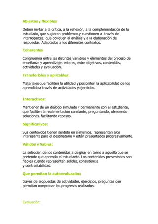 Abiertos y flexibles
Deben invitar a la crítica, a la reflexión, a la complementación de lo
estudiado, que sugieran problemas y cuestionen a través de
interrogantes, que obliguen al análisis y a la elaboración de
respuestas. Adaptados a los diferentes contextos.
Coherentes
Congruencia entre las distintas variables y elementos del proceso de
enseñanza y aprendizaje, esto es, entre objetivos, contenidos,
actividades y evaluación.
Transferibles y aplicables:
Materiales que faciliten la utilidad y posibiliten la aplicabilidad de los
aprendido a través de actividades y ejercicios.
Interactivos:
Mantienen de un diálogo simulado y permanente con el estudiante,
que faciliten la realimentación constante, preguntando, ofreciendo
soluciones, facilitando repasos.
Significativos:
Sus contenidos tienen sentido en sí mismos, representan algo
interesante para el destinatario y están presentados progresivamente.
Válidos y fiables:
La selección de los contenidos a de girar en torno a aquello que se
pretende que aprenda el estudiante. Los contenidos presentados son
fiables cuando representan solidez, consistencia
y contrastabilidad.
Que permitan la autoevaluación:
través de propuestas de actividades, ejercicios, preguntas que
permitan comprobar los progresos realizados.
Evaluación:
 
