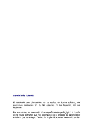Sistema de Tutores
El recorrido que planteamos no se realiza en forma solitaria, no
queremos perdernos en él. No estamos ni los llevamos por un
laberinto.
Por esa razón, es necesario el acompañamiento pedagógico a través
de la figura del tutor que nos acompañe en el proceso de aprendizaje
mediado por tecnología. Dentro de la planificación es necesario pautar
 