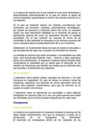 si el sistema de tutorías con el que contará el curso será centralizado o
descentralizado (descentralizado en el caso de utilizar el apoyo de
centros tutoriales), especificando el rol del o los centro/s tutorial/ es, si
corresponde.
En el caso de presentar tutores con distintas incumbencias (por
contenidos, por funciones –expertos, administrativos, tecnológicos-,
por grupos de alumnos) o funciones dentro del curso, es necesario
contar con esta información detallada en el momento de pensar la
planificación general del curso. Es importante describir el respaldo
tecnológico con el que contarán los alumnos de forma tal de
contemplar la alta demanda de consultas en las primeras semanas del
curso, necesarias para el acostumbramiento del y con el entorno.
Sintetizando: es fundamental indicar los tipos de tutores involucrados y
las incumbencias de cada uno, sumados a la formación los mismos
La cantidad de alumnos que serán orientados y acompañados por cada
tutor, será denominada Relación Tutor – Alumno y debe expresarse
dentro de la planificación. Al organizar el sistema tutorial también debe
contemplarse la modalidad que se optará para el desarrollo de las
tutorías: las frecuencias que tendrán, los medios que se utilizarán para
las consultas y la distribución de materiales.
Así, es necesario:
• Especificar cómo podrán realizar consultas los alumnos y con qué
frecuencia se responderá. En caso de utilizar un entorno virtual de
enseñanza, especificar una dirección de correo alternativa fuera del
mismo ante cualquier inconveniente, para que los alumnos no se
queden sin poder comunicarse.
• Especificar cómo se distribuirán las actividades y cómo deberán
entregarlas los alumnos (esto es si hay una pauta general para todas
las actividades, de lo contrario pueden especificarse en cada caso)
Cronogramas
¡Para no perdernos!
La instancia de programación en instancias virtuales no concluye en los
pasos fijados anteriormente, sino que se enriquece a través de la
consecución de un cronograma de actividades.
El desarrollo de cronogramas dentro de los márgenes de las
 
