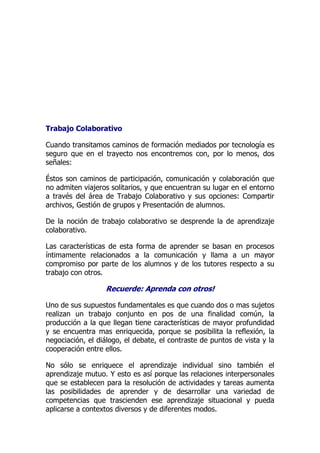 Trabajo Colaborativo
Cuando transitamos caminos de formación mediados por tecnología es
seguro que en el trayecto nos encontremos con, por lo menos, dos
señales:
Éstos son caminos de participación, comunicación y colaboración que
no admiten viajeros solitarios, y que encuentran su lugar en el entorno
a través del área de Trabajo Colaborativo y sus opciones: Compartir
archivos, Gestión de grupos y Presentación de alumnos.
De la noción de trabajo colaborativo se desprende la de aprendizaje
colaborativo.
Las características de esta forma de aprender se basan en procesos
íntimamente relacionados a la comunicación y llama a un mayor
compromiso por parte de los alumnos y de los tutores respecto a su
trabajo con otros.
Recuerde: Aprenda con otros!
Uno de sus supuestos fundamentales es que cuando dos o mas sujetos
realizan un trabajo conjunto en pos de una finalidad común, la
producción a la que llegan tiene características de mayor profundidad
y se encuentra mas enriquecida, porque se posibilita la reflexión, la
negociación, el diálogo, el debate, el contraste de puntos de vista y la
cooperación entre ellos.
No sólo se enriquece el aprendizaje individual sino también el
aprendizaje mutuo. Y esto es así porque las relaciones interpersonales
que se establecen para la resolución de actividades y tareas aumenta
las posibilidades de aprender y de desarrollar una variedad de
competencias que trascienden ese aprendizaje situacional y pueda
aplicarse a contextos diversos y de diferentes modos.
 