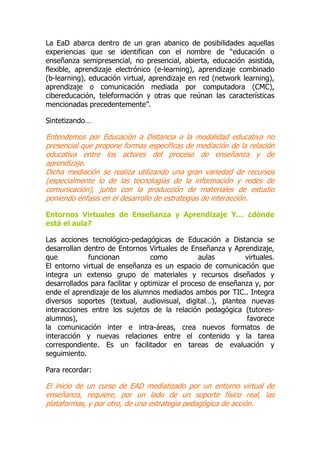 La EaD abarca dentro de un gran abanico de posibilidades aquellas
experiencias que se identifican con el nombre de “educación o
enseñanza semipresencial, no presencial, abierta, educación asistida,
flexible, aprendizaje electrónico (e-learning), aprendizaje combinado
(b-learning), educación virtual, aprendizaje en red (network learning),
aprendizaje o comunicación mediada por computadora (CMC),
cibereducación, teleformación y otras que reúnan las características
mencionadas precedentemente”.
Sintetizando…
Entendemos por Educación a Distancia a la modalidad educativa no
presencial que propone formas específicas de mediación de la relación
educativa entre los actores del proceso de enseñanza y de
aprendizaje.
Dicha mediación se realiza utilizando una gran variedad de recursos
(especialmente lo de las tecnologías de la información y redes de
comunicación), junto con la producción de materiales de estudio
poniendo énfasis en el desarrollo de estrategias de interacción.
Entornos Virtuales de Enseñanza y Aprendizaje Y… ¿dónde
está el aula?
Las acciones tecnológico-pedagógicas de Educación a Distancia se
desarrollan dentro de Entornos Virtuales de Enseñanza y Aprendizaje,
que funcionan como aulas virtuales.
El entorno virtual de enseñanza es un espacio de comunicación que
integra un extenso grupo de materiales y recursos diseñados y
desarrollados para facilitar y optimizar el proceso de enseñanza y, por
ende el aprendizaje de los alumnos mediados ambos por TIC.. Integra
diversos soportes (textual, audiovisual, digital…), plantea nuevas
interacciones entre los sujetos de la relación pedagógica (tutores-
alumnos), favorece
la comunicación inter e intra-áreas, crea nuevos formatos de
interacción y nuevas relaciones entre el contenido y la tarea
correspondiente. Es un facilitador en tareas de evaluación y
seguimiento.
Para recordar:
El inicio de un curso de EAD mediatizado por un entorno virtual de
enseñanza, requiere, por un lado de un soporte físico real, las
plataformas, y por otro, de una estrategia pedagógica de acción.
 