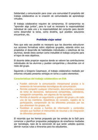 Solidaridad y comunicación para crear una comunidad El propósito del
trabajo colaborativo es la creación de comunidades de aprendizaje
virtuales.
El trabajo colaborativo requiere de compromiso. El compromiso es
“aprender algo juntos”, para lo cual es necesaria la responsabilidad
individual de cada uno y la responsabilidad del conjunto para decidir
como desarrollar la tarea, como dividirla, qué posibles soluciones
encuentran, etc.
Prohibido viajar solos!
Para que esto sea posible es necesario que los docentes estructuren
sus acciones formativas sobre objetivos grupales, estando entre sus
propósitos el desarrollo de habilidades individuales y colectivas de los
alumnos; donde éstos sientan como ineludible el trabajo conjunto para
el logro de esos objetivos.
El docente debe propiciar espacios donde se valoren las contribuciones
individuales de los alumnos y puedan compartirlas y discutirlas con el
resto del grupo.
Siguiendo a Gregorio Casamayor, el trabajo colaborativo mediado por
entornos virtuales presenta ventajas en torno a cuatro elementos:
Características del trabajo colaborativo en EVA
 Pueden estimular la comunicación interpersonal gracias a la
existencia de herramientas tecnológicas de comunicación.
 Permite compartir cualquier información, documentos y procesos
de toma de decisiones. Aplicaciones compartidas, calendarios,
navegación compartida, son algunos de los ejemplos.
 Permite al docente un seguimiento y gestión del grupo y de cada
uno de los miembros. Estadísticas de conexión, registro de la
participación, comprensión de los diferentes procesos por los
que atraviesan los grupos, etc.
 Posiblitan el acceso a fuentes de información y contenidos
variados que facilitan el intercambio de recursos y de integración
de diferentes perspectivas.
El recorrido que les hemos propuesto por las sendas de la EaD para
comenzar a planificar propuestas pedagógicas de enseñanza mediadas
por tecnología, nace de la convicción de que serán ustedes quienes
abrirán nuevas rutas o itinerarios para los estudiantes.
 