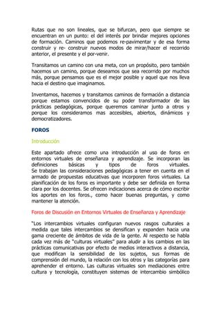 Rutas que no son lineales, que se bifurcan, pero que siempre se
encuentran en un punto: el del interés por brindar mejores opciones
de formación. Caminos que podemos re-pavimentar y de esa forma
construir y re- construir nuevos modos de mirar/hacer el recorrido
anterior, el presente y el por-venir.
Transitamos un camino con una meta, con un propósito, pero también
hacemos un camino, porque deseamos que sea recorrido por muchos
más, porque pensamos que es el mejor posible y aquel que nos lleva
hacia el destino que imaginamos.
Inventamos, hacemos y transitamos caminos de formación a distancia
porque estamos convencidos de su poder transformador de las
prácticas pedagógicas, porque queremos caminar junto a otros y
porque los consideramos mas accesibles, abiertos, dinámicos y
democratizadores.
FOROS
Introducción
Este apartado ofrece como una introducción al uso de foros en
entornos virtuales de enseñanza y aprendizaje. Se incorporan las
definiciones básicas y tipos de foros virtuales.
Se trabajan las consideraciones pedagógicas a tener en cuenta en el
armado de propuestas educativas que incorporen foros virtuales. La
planificación de los foros es importante y debe ser definida en forma
clara por los docentes. Se ofrecen indicaciones acerca de cómo escribir
los aportes en los foros., como hacer buenas preguntas, y como
mantener la atención.
Foros de Discusión en Entornos Virtuales de Enseñanza y Aprendizaje
“Los intercambios virtuales configuran nuevos rasgos culturales a
medida que tales intercambios se densifican y expanden hacia una
gama creciente de ámbitos de vida de la gente. Al respecto se habla
cada vez más de “culturas virtuales” para aludir a los cambios en las
prácticas comunicativas por efecto de medios interactivos a distancia,
que modifican la sensibilidad de los sujetos, sus formas de
comprensión del mundo, la relación con los otros y las categorías para
aprehender el entorno. Las culturas virtuales son mediaciones entre
cultura y tecnología, constituyen sistemas de intercambio simbólico
 