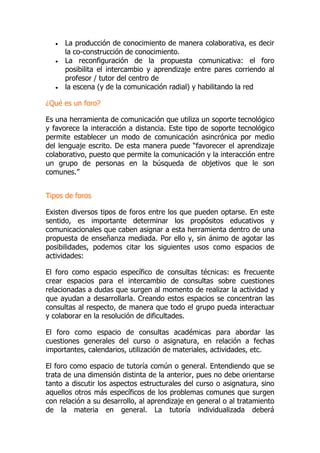  La producción de conocimiento de manera colaborativa, es decir
la co-construcción de conocimiento.
 La reconfiguración de la propuesta comunicativa: el foro
posibilita el intercambio y aprendizaje entre pares corriendo al
profesor / tutor del centro de
 la escena (y de la comunicación radial) y habilitando la red
¿Qué es un foro?
Es una herramienta de comunicación que utiliza un soporte tecnológico
y favorece la interacción a distancia. Este tipo de soporte tecnológico
permite establecer un modo de comunicación asincrónica por medio
del lenguaje escrito. De esta manera puede “favorecer el aprendizaje
colaborativo, puesto que permite la comunicación y la interacción entre
un grupo de personas en la búsqueda de objetivos que le son
comunes.”
Tipos de foros
Existen diversos tipos de foros entre los que pueden optarse. En este
sentido, es importante determinar los propósitos educativos y
comunicacionales que caben asignar a esta herramienta dentro de una
propuesta de enseñanza mediada. Por ello y, sin ánimo de agotar las
posibilidades, podemos citar los siguientes usos como espacios de
actividades:
El foro como espacio específico de consultas técnicas: es frecuente
crear espacios para el intercambio de consultas sobre cuestiones
relacionadas a dudas que surgen al momento de realizar la actividad y
que ayudan a desarrollarla. Creando estos espacios se concentran las
consultas al respecto, de manera que todo el grupo pueda interactuar
y colaborar en la resolución de dificultades.
El foro como espacio de consultas académicas para abordar las
cuestiones generales del curso o asignatura, en relación a fechas
importantes, calendarios, utilización de materiales, actividades, etc.
El foro como espacio de tutoría común o general. Entendiendo que se
trata de una dimensión distinta de la anterior, pues no debe orientarse
tanto a discutir los aspectos estructurales del curso o asignatura, sino
aquellos otros más específicos de los problemas comunes que surgen
con relación a su desarrollo, al aprendizaje en general o al tratamiento
de la materia en general. La tutoría individualizada deberá
 
