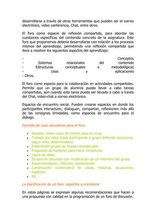 desarrollarse a través de otras herramientas que pueden ser el correo
electrónico, video conferencia, Chat, entre otros.
El foro como espacio de reflexión compartida, para abordar las
cuestiones específicas del contenido concreto de la asignatura. Este
foro que proponemos debería desarrollarse con relación a los procesos
mismos del aprendizaje, permitiendo una reflexión compartida que
lleve a resolver los siguientes aspectos del aprendizaje:
- Conceptos
- Sistemas relacionales del contenido
- Estructuras conceptuales o metodológicas
- Usos y aplicaciones
- Otros.
El foro como espacio para la colaboración en actividades compartidas.
Permite que un grupo de alumnos pueda llevar a cabo tareas
compartidas, aún cuando esta tarea pueda ser llevada a cabo a través
del Chat, video-chat o correo electrónico.
Espacios de encuentro social. Pueden crearse espacios en donde los
participantes interactúen, dialoguen, compartan, reflexionen más allá
de las consignas brindadas, como espacios de encuentro para el
diálogo.
Ejemplo de usos educativos para el foro:
 Debates sobre casos de interés para el curso.
 Trabajo por roles (cada participante o grupo defiende posiciones,
según roles determinados)
 Elaboración grupal de mapas conceptuales.
 Propuesta de hipótesis para hacer conjeturas.
 Lluvia de ideas
 Grupos de discusión con moderación de un miembro del grupo.
 Experimentación, reflexión, socialización.
 Construcción colaborativa de casos, historias, situaciones,
hipótesis
 Etc.
La planificación de un foro: aspectos a considerar
En estas páginas se expresan algunas recomendaciones que hacen a
una propuesta con calidad en la programación de un foro de discusión.
 