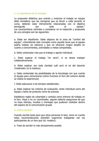1. La importancia de la consigna
La propuesta didáctica que orienta y motoriza el trabajo en equipo
debe considerar que las consignas que se lleven a cabo durante el
curso, deberán estar íntimamente relacionadas con el objetivo
perseguido por todo el equipo.”
Las características centrales a considerar en la redacción y propuesta
de una consigna son las siguientes:
a. Debe ser desafiante. Debe alejarse de la zona de “confort del
equipo”, entendiendo este concepto como aquella tarea que el equipo
podría realizar sin esfuerzo y que no ofrecería ningún desafío en
cuanto a conocimientos, actividades o metas compartidas.
b. Debe contemplar más que el trabajo o aporte individual.
c. Debe superar el trabajo “en serie”, si se desea trabajar
colaborativamente.
d. Debe explicar con toda claridad cuál será el rol del docente
/moderador (si lo hubiera).
e. Debe contemplar las posibilidades de la tecnología con que cuenta
el equipo para comunicarse (cómo funcione el foro del entorno donde
se realiza la experiencia).
f. Debe adecuarse a los tiempos establecidos.
g. Debe explicar los criterios de evaluación, tanto individual como del
equipo y tanto de producto como de proceso.
Establezca reglas de urbanidad y cortesía como entrono de trabajo en
el foro. Haya o no un coordinador, alguien debería asegurarse de que
no haya ofensas, insultos o mensajes que pudieran molestar dentro
del espacio de la comunicación grupal.
2. ¿Cómo escribir?
Cuando escriba texto para que otras personas lo lean, tome en cuenta
estas recomendaciones (también sugerimos trabajarlas con los
participantes de un foro que Ud. modere):
a. Trate de escribir lo más directamente posible.
 